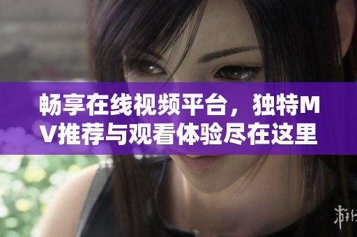 畅享在线视频平台，独特MV推荐与观看体验尽在这里