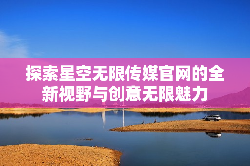 探索星空无限传媒官网的全新视野与创意无限魅力