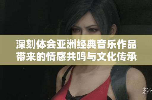 深刻体会亚洲经典音乐作品带来的情感共鸣与文化传承
