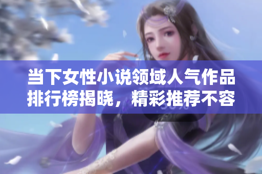当下女性小说领域人气作品排行榜揭晓，精彩推荐不容错过