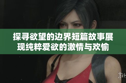 探寻欲望的边界短篇故事展现纯粹爱欲的激情与欢愉