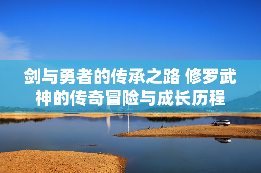 剑与勇者的传承之路 修罗武神的传奇冒险与成长历程