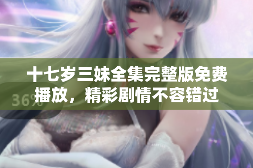 十七岁三妹全集完整版免费播放，精彩剧情不容错过