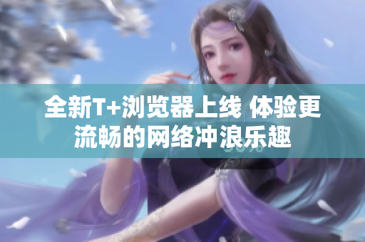 全新T+浏览器上线 体验更流畅的网络冲浪乐趣