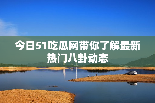 今日51吃瓜网带你了解最新热门八卦动态