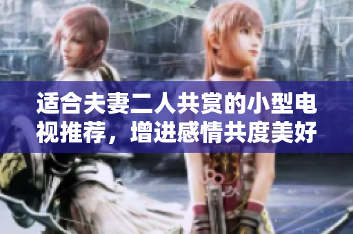 适合夫妻二人共赏的小型电视推荐，增进感情共度美好时光