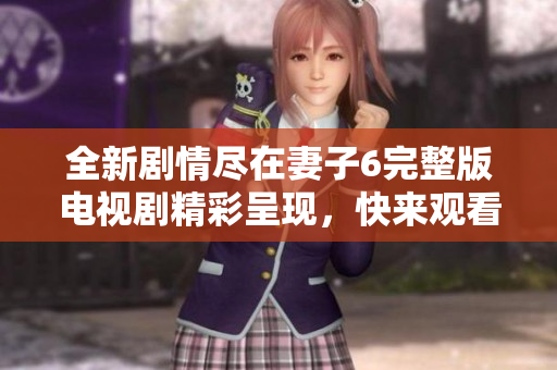 全新剧情尽在妻子6完整版电视剧精彩呈现，快来观看吧