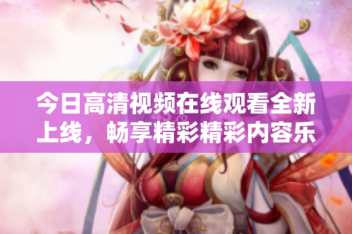 今日高清视频在线观看全新上线，畅享精彩精彩内容乐趣无穷