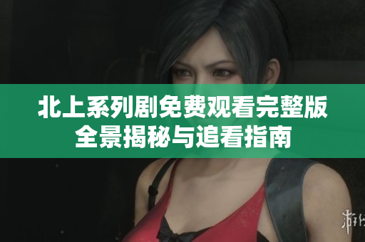 北上系列剧免费观看完整版全景揭秘与追看指南