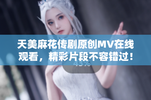 天美麻花传剧原创MV在线观看，精彩片段不容错过！