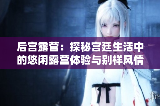 后宫露营：探秘宫廷生活中的悠闲露营体验与别样风情