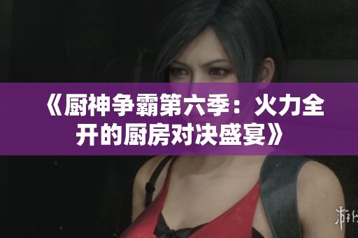 《厨神争霸第六季：火力全开的厨房对决盛宴》