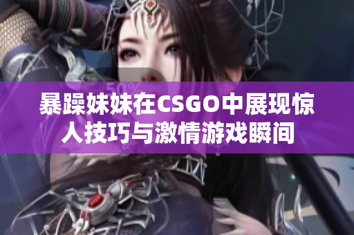 暴躁妹妹在CSGO中展现惊人技巧与激情游戏瞬间