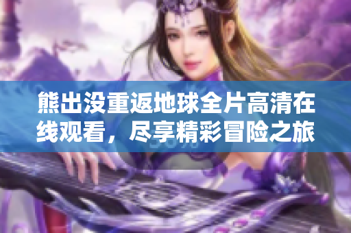 熊出没重返地球全片高清在线观看，尽享精彩冒险之旅