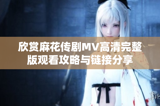 欣赏麻花传剧MV高清完整版观看攻略与链接分享