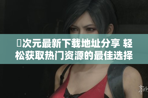 囧次元最新下载地址分享 轻松获取热门资源的最佳选择