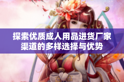 探索优质成人用品进货厂家渠道的多样选择与优势