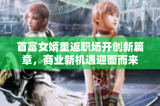 首富女婿重返职场开创新篇章，商业新机遇迎面而来