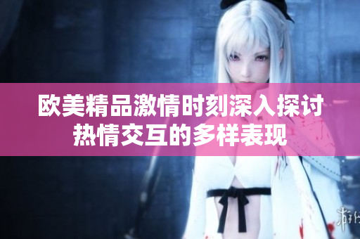 欧美精品激情时刻深入探讨热情交互的多样表现