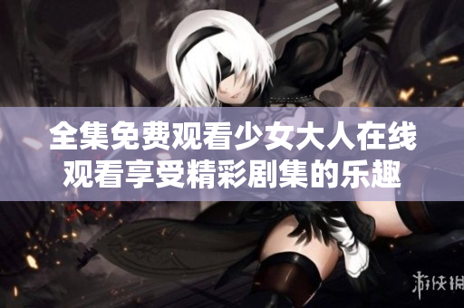 全集免费观看少女大人在线观看享受精彩剧集的乐趣