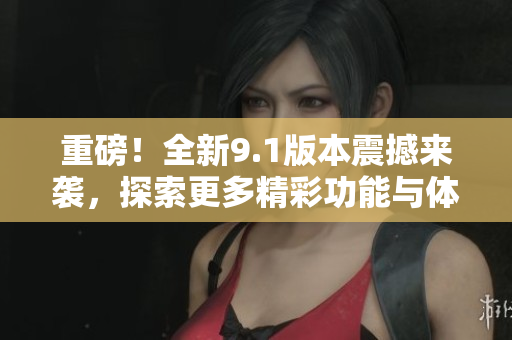 重磅！全新9.1版本震撼来袭，探索更多精彩功能与体验