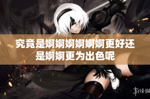 究竟是婀婀婀婀婀婀更好还是婀婀更为出色呢