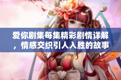 爱你剧集每集精彩剧情详解，情感交织引人入胜的故事发展