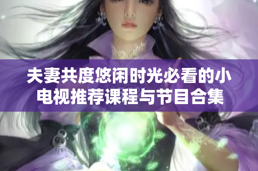 夫妻共度悠闲时光必看的小电视推荐课程与节目合集