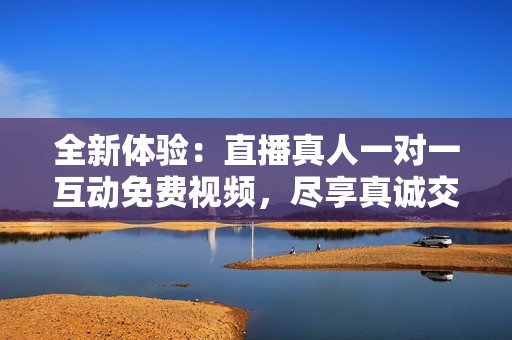 全新体验：直播真人一对一互动免费视频，尽享真诚交流乐趣