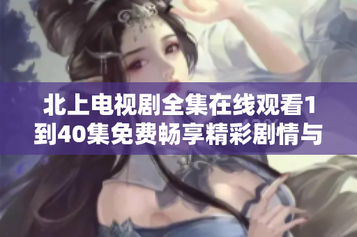 北上电视剧全集在线观看1到40集免费畅享精彩剧情与角色发展