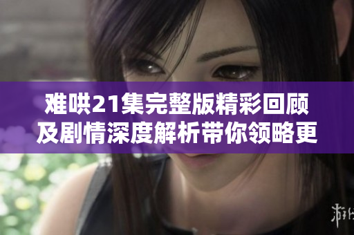 难哄21集完整版精彩回顾及剧情深度解析带你领略更多细节