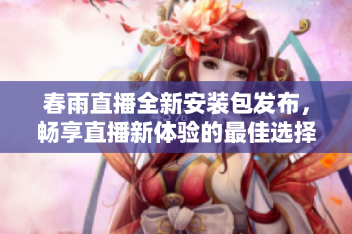 春雨直播全新安装包发布，畅享直播新体验的最佳选择