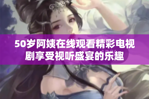50岁阿姨在线观看精彩电视剧享受视听盛宴的乐趣