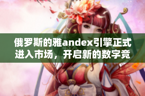 俄罗斯的雅andex引擎正式进入市场，开启新的数字竞争格局