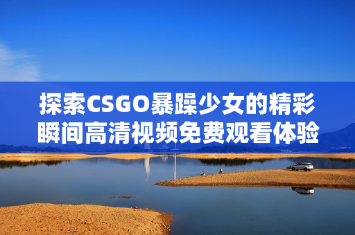 探索CSGO暴躁少女的精彩瞬间高清视频免费观看体验