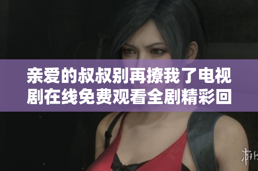 亲爱的叔叔别再撩我了电视剧在线免费观看全剧精彩回顾
