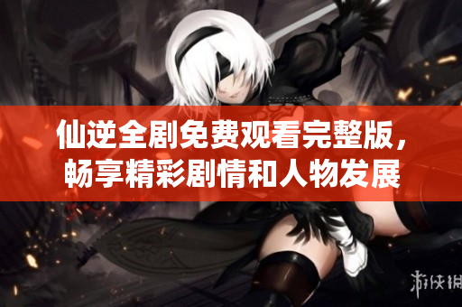 仙逆全剧免费观看完整版，畅享精彩剧情和人物发展