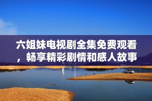 六姐妹电视剧全集免费观看，畅享精彩剧情和感人故事的最佳选择