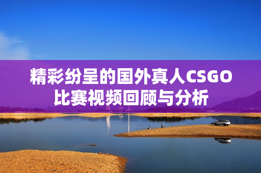 精彩纷呈的国外真人CSGO比赛视频回顾与分析