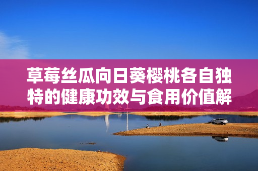草莓丝瓜向日葵樱桃各自独特的健康功效与食用价值解析