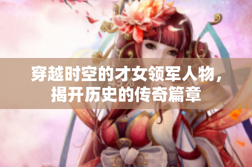穿越时空的才女领军人物，揭开历史的传奇篇章