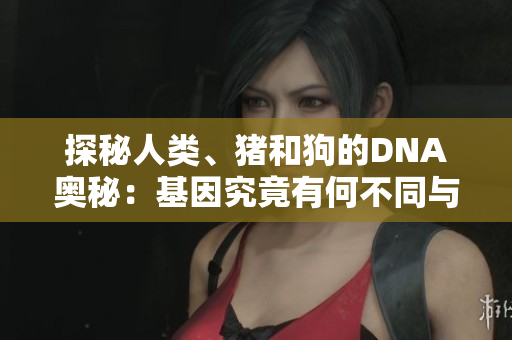 探秘人类、猪和狗的DNA奥秘：基因究竟有何不同与联系