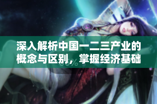 深入解析中国一二三产业的概念与区别，掌握经济基础知识