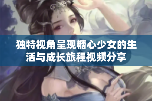 独特视角呈现糖心少女的生活与成长旅程视频分享