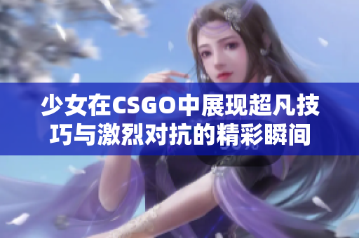 少女在CSGO中展现超凡技巧与激烈对抗的精彩瞬间