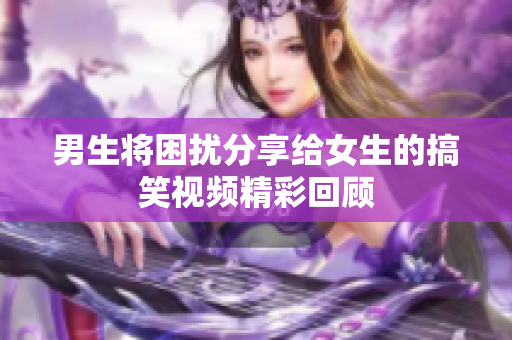 男生将困扰分享给女生的搞笑视频精彩回顾