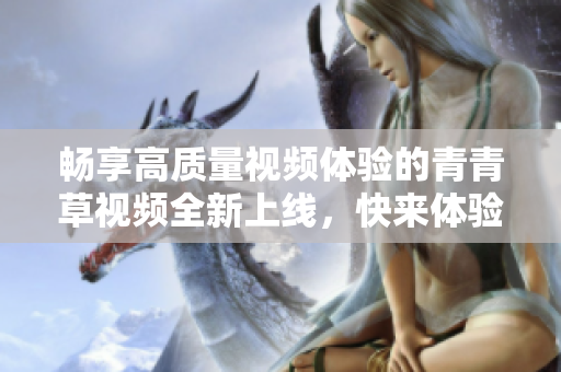 畅享高质量视频体验的青青草视频全新上线，快来体验吧