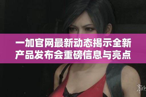 一加官网最新动态揭示全新产品发布会重磅信息与亮点详情
