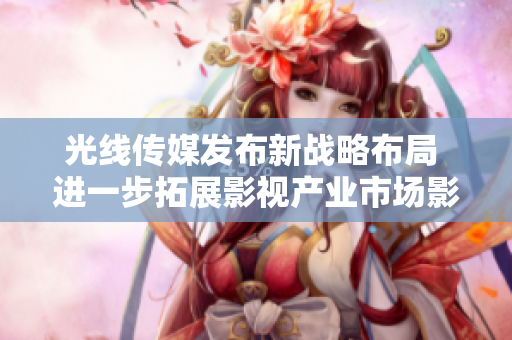 光线传媒发布新战略布局 进一步拓展影视产业市场影响力