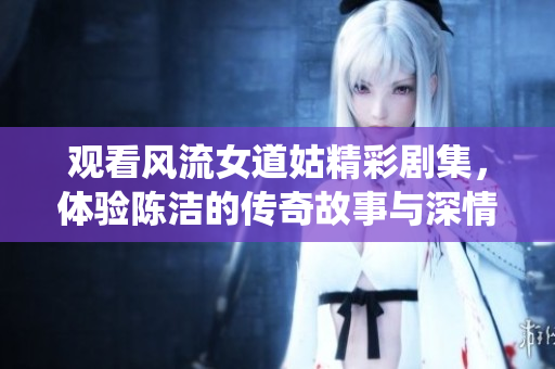 观看风流女道姑精彩剧集，体验陈洁的传奇故事与深情演绎